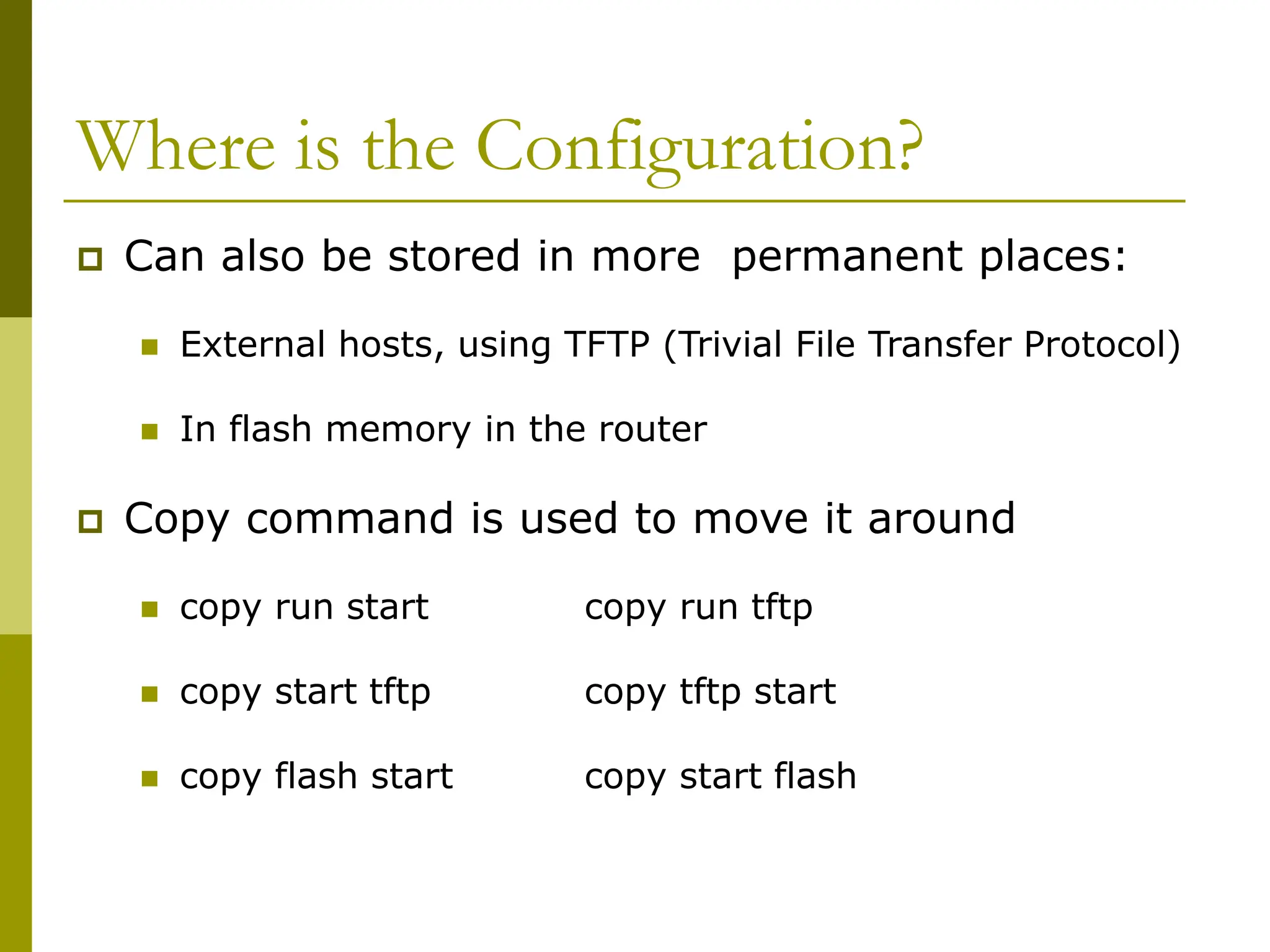 Where is the Configuration?
 Can also be stored in more permanent places:
 External hosts, using TFTP (Trivial File Transfer Protocol)
 In flash memory in the router
 Copy command is used to move it around
 copy run start copy run tftp
 copy start tftp copy tftp start
 copy flash start copy start flash
 