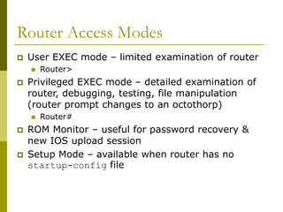 Router Access Modes
 User EXEC mode – limited examination of router
 Router>
 Privileged EXEC mode – detailed examination of
router, debugging, testing, file manipulation
(router prompt changes to an octothorp)
 Router#
 ROM Monitor – useful for password recovery &
new IOS upload session
 Setup Mode – available when router has no
startup-config file
 