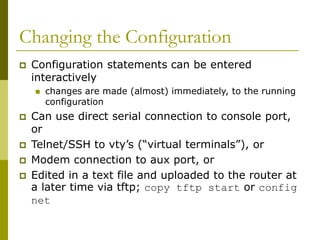 Changing the Configuration
 Configuration statements can be entered
interactively
 changes are made (almost) immediately, to the running
configuration
 Can use direct serial connection to console port,
or
 Telnet/SSH to vty’s (“virtual terminals”), or
 Modem connection to aux port, or
 Edited in a text file and uploaded to the router at
a later time via tftp; copy tftp start or config
net
 