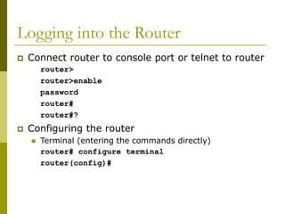 Logging into the Router
 Connect router to console port or telnet to router
router>
router>enable
password
router#
router#?
 Configuring the router
 Terminal (entering the commands directly)
router# configure terminal
router(config)#
 