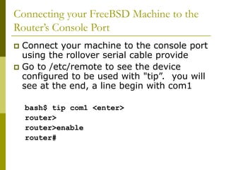 Connecting your FreeBSD Machine to the
Router’s Console Port
 Connect your machine to the console port
using the rollover serial cable provide
 Go to /etc/remote to see the device
configured to be used with "tip”. you will
see at the end, a line begin with com1
bash$ tip com1 <enter>
router>
router>enable
router#
 