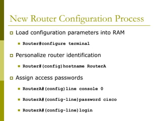New Router Configuration Process
 Load configuration parameters into RAM
 Router#configure terminal
 Personalize router identification
 Router#(config)hostname RouterA
 Assign access passwords
 RouterA#(config)line console 0
 RouterA#(config-line)password cisco
 RouterA#(config-line)login
 