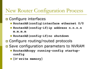New Router Configuration Process
 Configure interfaces
 RouterA#(config)interface ethernet 0/0
 RouterA#(config-if)ip address n.n.n.n
m.m.m.m
 RouterA#(config-if)no shutdown
 Configure routing/routed protocols
 Save configuration parameters to NVRAM
 RouterA#copy running-config startup-
config
 (or write memory)
 