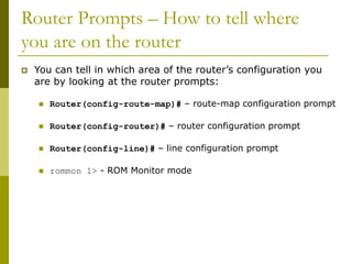Router Prompts – How to tell where
you are on the router
 You can tell in which area of the router’s configuration you
are by looking at the router prompts:
 Router(config-route-map)# – route-map configuration prompt
 Router(config-router)# – router configuration prompt
 Router(config-line)# – line configuration prompt
 rommon 1> - ROM Monitor mode
 