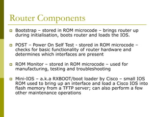 Router Components
 Bootstrap – stored in ROM microcode – brings router up
during initialisation, boots router and loads the IOS.
 POST – Power On Self Test - stored in ROM microcode –
checks for basic functionality of router hardware and
determines which interfaces are present
 ROM Monitor – stored in ROM microcode – used for
manufacturing, testing and troubleshooting
 Mini-IOS – a.k.a RXBOOT/boot loader by Cisco – small IOS
ROM used to bring up an interface and load a Cisco IOS into
flash memory from a TFTP server; can also perform a few
other maintenance operations
 