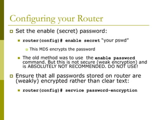Configuring your Router
 Set the enable (secret) password:
 router(config)# enable secret “your pswd”
 This MD5 encrypts the password
 The old method was to use the enable password
command. But this is not secure (weak encryption) and
is ABSOLUTELY NOT RECOMMENDED. DO NOT USE!
 Ensure that all passwords stored on router are
(weakly) encrypted rather than clear text:
 router(config)# service password-encryption
 