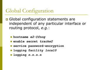 Global Configuration
 Global configuration statements are
independent of any particular interface or
routing protocol, e.g.:
 hostname e2-@fnog
 enable secret tracke2
 service password-encryption
 logging facility local0
 logging n.n.n.n
 