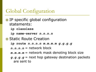 Global Configuration
 IP specific global configuration
statements:
ip classless
ip name-server n.n.n.n
 Static Route Creation
ip route n.n.n.n m.m.m.m g.g.g.g
n.n.n.n = network block
m.m.m.m = network mask denoting block size
g.g.g.g = next hop gateway destination packets
are sent to
 