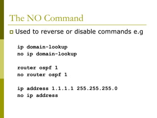 The NO Command
 Used to reverse or disable commands e.g
ip domain-lookup
no ip domain-lookup
router ospf 1
no router ospf 1
ip address 1.1.1.1 255.255.255.0
no ip address
 