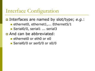 Interface Configuration
 Interfaces are named by slot/type; e.g.:
 ethernet0, ethernet1,... Ethernet5/1
 Serial0/0, serial1 ... serial3
 And can be abbreviated:
 ethernet0 or eth0 or e0
 Serial0/0 or ser0/0 or s0/0
 