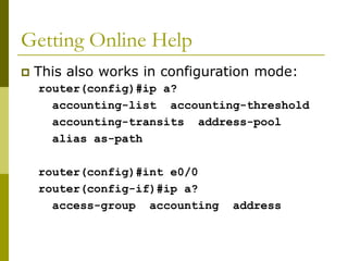 Getting Online Help
 This also works in configuration mode:
router(config)#ip a?
accounting-list accounting-threshold
accounting-transits address-pool
alias as-path
router(config)#int e0/0
router(config-if)#ip a?
access-group accounting address
 
