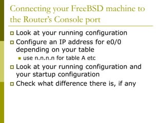 Connecting your FreeBSD machine to
the Router’s Console port
 Look at your running configuration
 Configure an IP address for e0/0
depending on your table
 use n.n.n.n for table A etc
 Look at your running configuration and
your startup configuration
 Check what difference there is, if any
 
