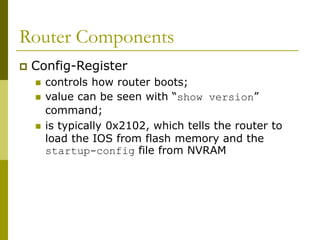 Router Components
 Config-Register
 controls how router boots;
 value can be seen with “show version”
command;
 is typically 0x2102, which tells the router to
load the IOS from flash memory and the
startup-config file from NVRAM
 