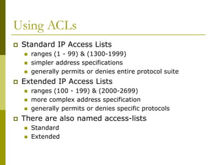 Using ACLs
 Standard IP Access Lists
 ranges (1 - 99) & (1300-1999)
 simpler address specifications
 generally permits or denies entire protocol suite
 Extended IP Access Lists
 ranges (100 - 199) & (2000-2699)
 more complex address specification
 generally permits or denies specific protocols
 There are also named access-lists
 Standard
 Extended
 