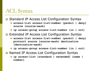 ACL Syntax
 Standard IP Access List Configuration Syntax
 access-list access-list-number {permit | deny}
source {source-mask}
 ip access-group access-list-number {in | out}
 Extended IP Access List Configuration Syntax
 access-list access-list-number {permit | deny}
protocol source {source-mask} destination
{destination-mask}
 ip access-group access-list-number {in | out}
 Named IP Access List Configuration Syntax
 ip access-list {standard | extended} {name |
number}
 