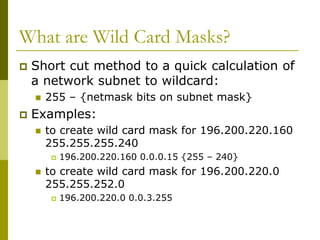 What are Wild Card Masks?
 Short cut method to a quick calculation of
a network subnet to wildcard:
 255 – {netmask bits on subnet mask}
 Examples:
 to create wild card mask for 196.200.220.160
255.255.255.240
 196.200.220.160 0.0.0.15 {255 – 240}
 to create wild card mask for 196.200.220.0
255.255.252.0
 196.200.220.0 0.0.3.255
 
