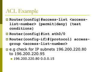 ACL Example
 Router(config)#access-list <access-
list-number> {permit|deny} {test
conditions}
 Router(config)#int eth0/0
 Router(config-if)#{protocol} access-
group <access-list-number>
 e.g check for IP subnets 196.200.220.80
to 196.200.220.95
 196.200.220.80 0.0.0.15
 