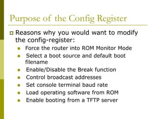 Purpose of the Config Register
 Reasons why you would want to modify
the config-register:
 Force the router into ROM Monitor Mode
 Select a boot source and default boot
filename
 Enable/Disable the Break function
 Control broadcast addresses
 Set console terminal baud rate
 Load operating software from ROM
 Enable booting from a TFTP server
 
