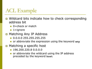 ACL Example
 Wildcard bits indicate how to check corresponding
address bit
 0=check or match
 1=ignore
 Matching Any IP Address
 0.0.0.0 255.255.255.255
 or abbreviate the expression using the keyword any
 Matching a specific host
 196.200.220.8 0.0.0.0
 or abbreviate the wildcard using the IP address
preceded by the keyword host
 
