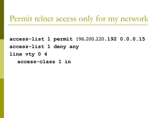 Permit telnet access only for my network
access-list 1 permit 196.200.220.192 0.0.0.15
access-list 1 deny any
line vty 0 4
access-class 1 in
 