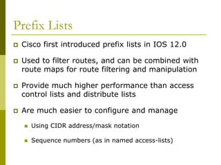 Prefix Lists
 Cisco first introduced prefix lists in IOS 12.0
 Used to filter routes, and can be combined with
route maps for route filtering and manipulation
 Provide much higher performance than access
control lists and distribute lists
 Are much easier to configure and manage
 Using CIDR address/mask notation
 Sequence numbers (as in named access-lists)
 