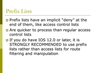 Prefix Lists
 Prefix lists have an implicit “deny” at the
end of them, like access control lists
 Are quicker to process than regular access
control lists
 If you do have IOS 12.0 or later, it is
STRONGLY RECOMMENDED to use prefix
lists rather than access lists for route
filtering and manipulation
 