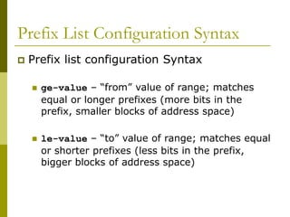 Prefix List Configuration Syntax
 Prefix list configuration Syntax
 ge-value – “from” value of range; matches
equal or longer prefixes (more bits in the
prefix, smaller blocks of address space)
 le-value – “to” value of range; matches equal
or shorter prefixes (less bits in the prefix,
bigger blocks of address space)
 