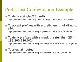 Prefix List Configuration Example
 To deny a single /28 prefix:
ip prefix-list t2afnog seq 5 deny 196.200.220.192/28
 To accept prefixes with a prefix length of /8 up to
/24:
ip prefix-list test1 seq 5 permit 196.0.0.0/8 le 24
 To deny prefixes with a mask greater than 25 in
196.200.220.0/24:
ip prefix-list test2 seq 10 deny 196.200.220.0/24 ge 25
 To allow all routes:
ip prefix-list test3 seq 15 permit 0.0.0.0/0 le 32
 