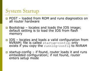 System Startup
 POST – loaded from ROM and runs diagnostics on
all router hardware
 Bootstrap – locates and loads the IOS image;
default setting is to load the IOS from flash
memory
 IOS – locates and loads a valid configuration from
NVRAM; file is called startup-config; only
exists if you copy the running-config to NVRAM
 startup-config – if found, router loads it and runs
embedded configuration; if not found, router
enters setup mode
 