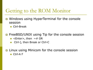 Getting to the ROM Monitor
 Windows using HyperTerminal for the console
session
 Ctrl-Break
 FreeBSD/UNIX using Tip for the console session
 <Enter>, then ~# OR
 Ctrl-], then Break or Ctrl-C
 Linux using Minicom for the console session
 Ctrl-A F
 