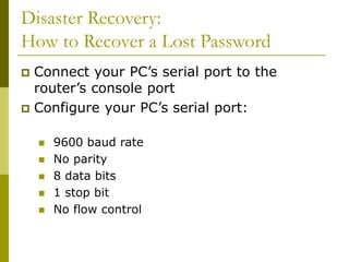 Disaster Recovery:
How to Recover a Lost Password
 Connect your PC’s serial port to the
router’s console port
 Configure your PC’s serial port:
 9600 baud rate
 No parity
 8 data bits
 1 stop bit
 No flow control
 
