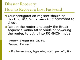 Disaster Recovery:
How to Recover a Lost Password
 Your configuration register should be
0x2102; use “show version” command to
check
 Reboot the router and apply the Break-
sequence within 60 seconds of powering
the router, to put it into ROMMON mode
Rommon 1>confreg 0x2142
Rommon 2>reset
 Router reboots, bypassing startup-config file
 