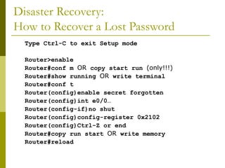 Disaster Recovery:
How to Recover a Lost Password
Type Ctrl-C to exit Setup mode
Router>enable
Router#conf m OR copy start run (only!!!)
Router#show running OR write terminal
Router#conf t
Router(config)enable secret forgotten
Router(config)int e0/0…
Router(config-if)no shut
Router(config)config-register 0x2102
Router(config)Ctrl-Z or end
Router#copy run start OR write memory
Router#reload
 