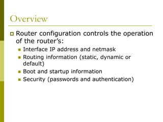 Overview
 Router configuration controls the operation
of the router’s:
 Interface IP address and netmask
 Routing information (static, dynamic or
default)
 Boot and startup information
 Security (passwords and authentication)
 