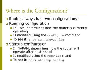 Where is the Configuration?
 Router always has two configurations:
 Running configuration
 In RAM, determines how the router is currently
operating
 Is modified using the configure command
 To see it: show running-config
 Startup confguration
 In NVRAM, determines how the router will
operate after next reload
 Is modified using the copy command
 To see it: show startup-config
 