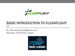 BASIC INTRODUCTION TO CLEANFLIGHT
V1.9.0
By: Zach Scally (zscally@gmail.com)
Presented: to FPV Race League.
 