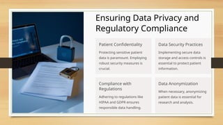 Ensuring Data Privacy and
Regulatory Compliance
Patient Confidentiality
Protecting sensitive patient
data is paramount. Employing
robust security measures is
crucial.
Data Security Practices
Implementing secure data
storage and access controls is
essential to protect patient
information.
Compliance with
Regulations
Adhering to regulations like
HIPAA and GDPR ensures
responsible data handling.
Data Anonymization
When necessary, anonymizing
patient data is essential for
research and analysis.
 