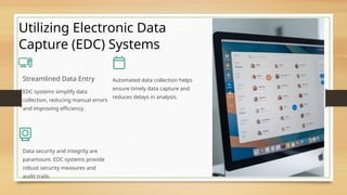 Utilizing Electronic Data
Capture (EDC) Systems
Streamlined Data Entry
EDC systems simplify data
collection, reducing manual errors
and improving efficiency.
Automated data collection helps
ensure timely data capture and
reduces delays in analysis.
Data security and integrity are
paramount. EDC systems provide
robust security measures and
audit trails.
 