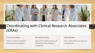 Coordinating with Clinical Research Associates
(CRAs)
Communication
CRAs act as liaisons between
sponsors and investigators.
Site Monitoring
CRAs ensure study protocols are
followed and data integrity is
maintained.
Data Review
CRAs review data for accuracy and
completeness.
 