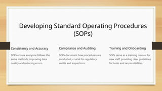 Developing Standard Operating Procedures
(SOPs)
Consistency and Accuracy
SOPs ensure everyone follows the
same methods, improving data
quality and reducing errors.
Compliance and Auditing
SOPs document how procedures are
conducted, crucial for regulatory
audits and inspections.
Training and Onboarding
SOPs serve as a training manual for
new staff, providing clear guidelines
for tasks and responsibilities.
 