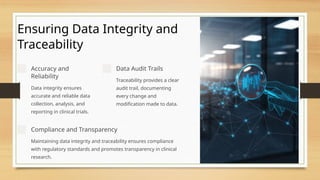Ensuring Data Integrity and
Traceability
Accuracy and
Reliability
Data integrity ensures
accurate and reliable data
collection, analysis, and
reporting in clinical trials.
Data Audit Trails
Traceability provides a clear
audit trail, documenting
every change and
modification made to data.
Compliance and Transparency
Maintaining data integrity and traceability ensures compliance
with regulatory standards and promotes transparency in clinical
research.
 