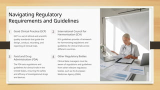 Navigating Regulatory
Requirements and Guidelines
1 Good Clinical Practice (GCP)
GCP is a set of ethical and scientific
quality standards that guide the
design, conduct, recording, and
reporting of clinical trials.
2 International Council for
Harmonisation (ICH)
ICH guidelines provide a framework
for harmonizing regulations and
guidelines for clinical trials across
different countries.
3 Food and Drug
Administration (FDA)
The FDA sets regulations and
guidelines for clinical trials in the
United States, ensuring the safety
and efficacy of investigational drugs
and devices.
4 Other Regulatory Bodies
Clinical data managers must be
aware of regulations and guidelines
from other relevant regulatory
bodies, such as the European
Medicines Agency (EMA).
 