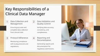 Key Responsibilities of a
Clinical Data Manager
1 Data Collection and
Management
Ensuring accurate and
complete data collection
from clinical trials.
2 Data Validation and
Quality Control
Verifying data accuracy,
consistency, and
completeness.
3 Protocol Adherence
Monitoring compliance
with study protocols and
regulations.
4 Reporting and
Documentation
Generating reports and
documentation for
regulatory submissions.
 