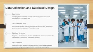 Data Collection and Database Design
1 Data Points
Identifying the essential data points to collect from patients and clinical
interventions is a crucial first step.
2 Data Collection Tools
Selecting the right data collection tools, such as electronic data capture (EDC)
systems, ensures accurate and efficient data entry.
3 Database Structure
Designing a robust database structure that effectively stores and manages the
collected data is essential for analysis and reporting.
4 Data Validation
Implementing data validation rules and checks to ensure data accuracy and
consistency during data entry is critical for maintaining data integrity.
 