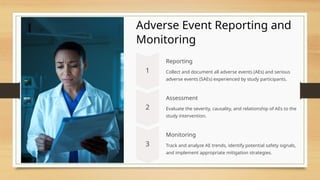 Adverse Event Reporting and
Monitoring
Reporting
Collect and document all adverse events (AEs) and serious
adverse events (SAEs) experienced by study participants.
Assessment
Evaluate the severity, causality, and relationship of AEs to the
study intervention.
Monitoring
Track and analyze AE trends, identify potential safety signals,
and implement appropriate mitigation strategies.
 