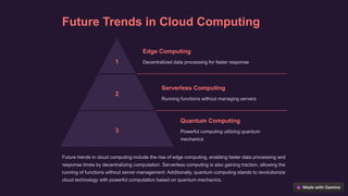 Future Trends in Cloud Computing
1
Edge Computing
Decentralized data processing for faster response
2
Serverless Computing
Running functions without managing servers
3
Quantum Computing
Powerful computing utilizing quantum
mechanics
Future trends in cloud computing include the rise of edge computing, enabling faster data processing and
response times by decentralizing computation. Serverless computing is also gaining traction, allowing the
running of functions without server management. Additionally, quantum computing stands to revolutionize
cloud technology with powerful computation based on quantum mechanics.
 
