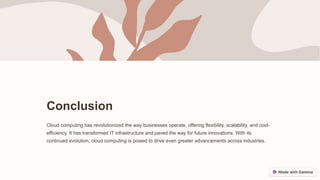 Conclusion
Cloud computing has revolutionized the way businesses operate, offering flexibility, scalability, and cost-
efficiency. It has transformed IT infrastructure and paved the way for future innovations. With its
continued evolution, cloud computing is poised to drive even greater advancements across industries.
 