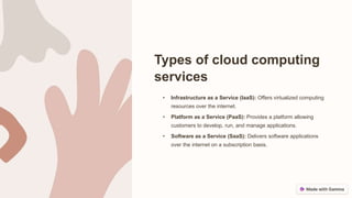 Types of cloud computing
services
• Infrastructure as a Service (IaaS): Offers virtualized computing
resources over the internet.
• Platform as a Service (PaaS): Provides a platform allowing
customers to develop, run, and manage applications.
• Software as a Service (SaaS): Delivers software applications
over the internet on a subscription basis.
 
