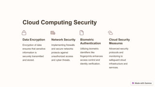 Cloud Computing Security
Data Encryption
Encryption of data
ensures that sensitive
information is
securely transmitted
and stored.
Network Security
Implementing firewalls
and secure networks
protects against
unauthorized access
and cyber threats.
Biometric
Authentication
Utilizing biometric
identifiers like
fingerprints enhances
access control and
identity verification.
Cloud Security
Measures
Advanced security
protocols and
monitoring to
safeguard cloud
infrastructure and
services.
 