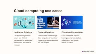 Cloud computing use cases
Healthcare Solutions
Cloud computing enables
secure and efficient
management of patient data,
telemedicine, and medical
research.
Financial Services
Financial institutions leverage
cloud computing for seamless
transactions, risk management,
and data analysis.
Educational Innovations
Cloud-based tools enhance
learning experiences, facilitate
collaboration, and support
remote education.
 